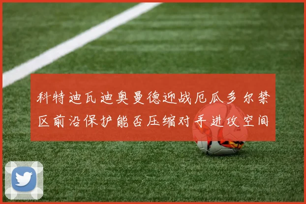 科特迪瓦迪奥曼德迎战厄瓜多尔禁区前沿保护能否压缩对手进攻空间