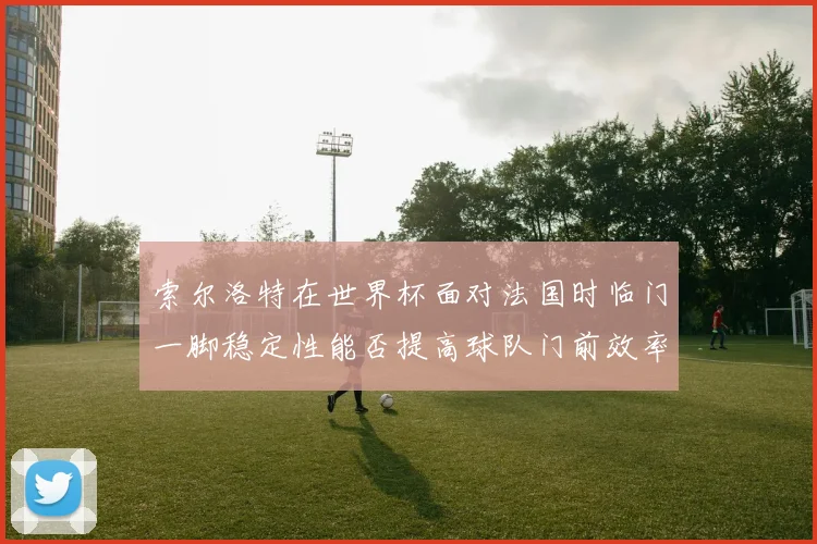 索尔洛特在世界杯面对法国时临门一脚稳定性能否提高球队门前效率