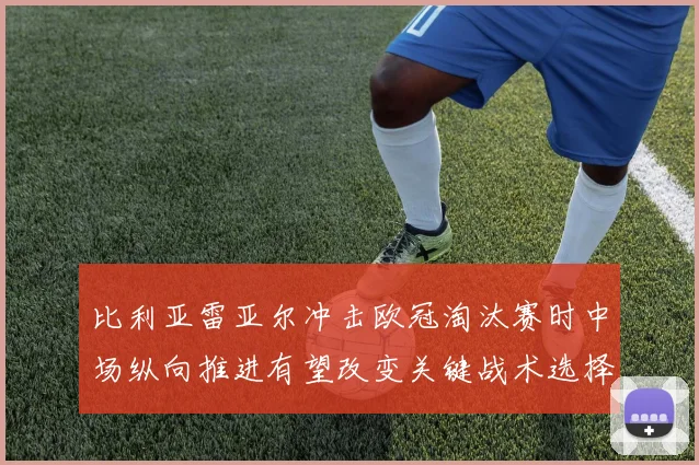 比利亚雷亚尔冲击欧冠淘汰赛时中场纵向推进有望改变关键战术选择