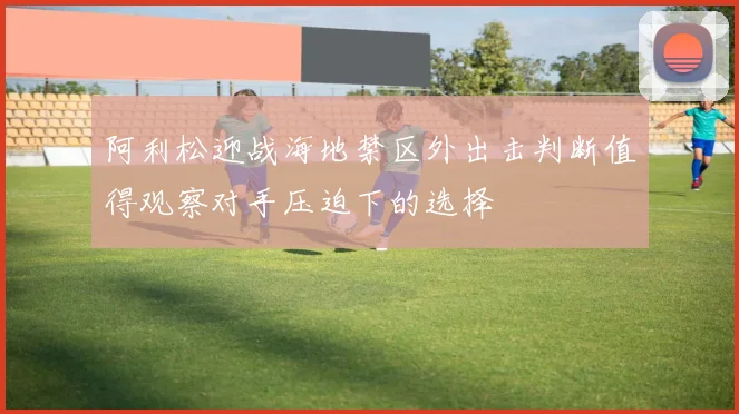 阿利松迎战海地禁区外出击判断值得观察对手压迫下的选择