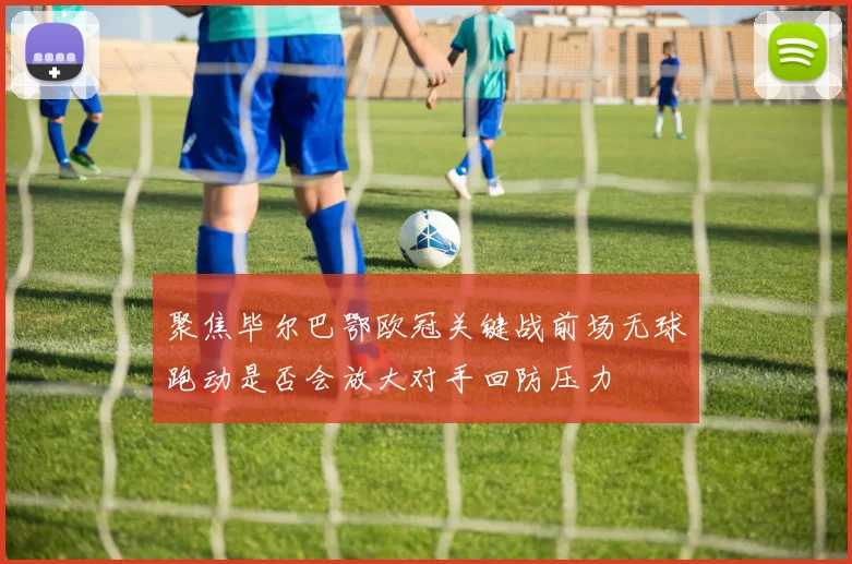 聚焦毕尔巴鄂欧冠关键战前场无球跑动是否会放大对手回防压力