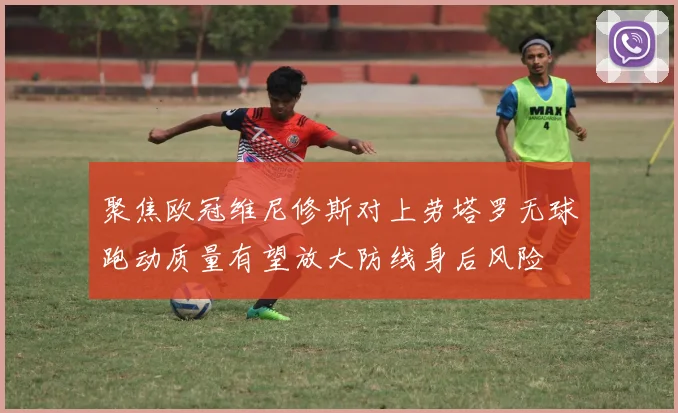 聚焦欧冠维尼修斯对上劳塔罗无球跑动质量有望放大防线身后风险