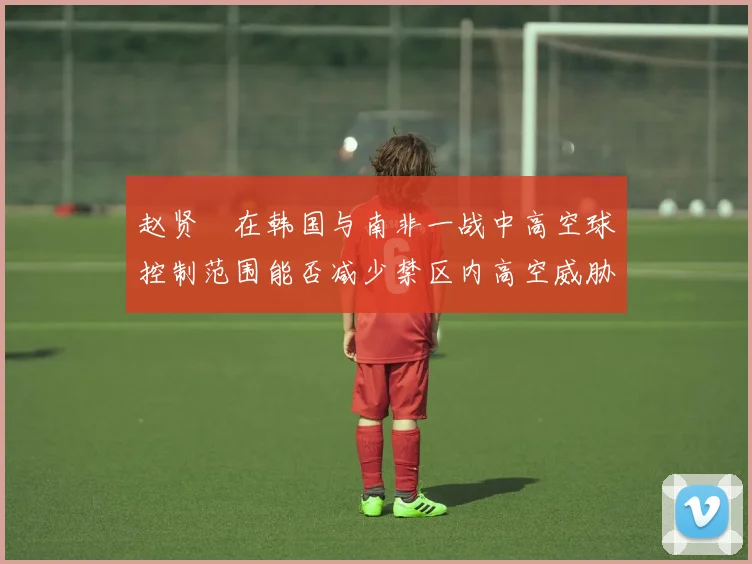 赵贤祐在韩国与南非一战中高空球控制范围能否减少禁区内高空威胁