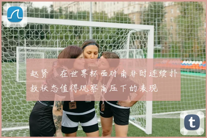 赵贤祐在世界杯面对南非时连续扑救状态值得观察高压下的表现