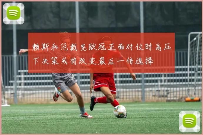 赖斯和范戴克欧冠正面对位时高压下决策或将改变最后一传选择