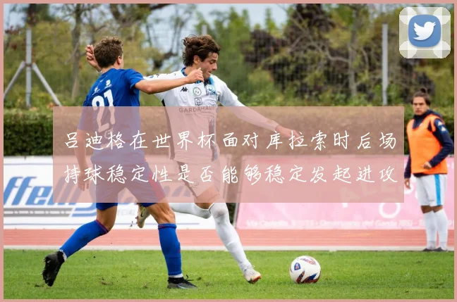 吕迪格在世界杯面对库拉索时后场持球稳定性是否能够稳定发起进攻
