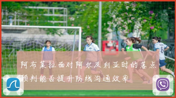阿布莱拉面对阿尔及利亚时的落点预判能否提升防线沟通效率